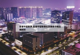 直播中超联赛,直播中超联赛北京国安今晚比赛回放