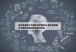 老年患者围手术期临床护理体会,老年患者围手术期护理国际新进展与实践